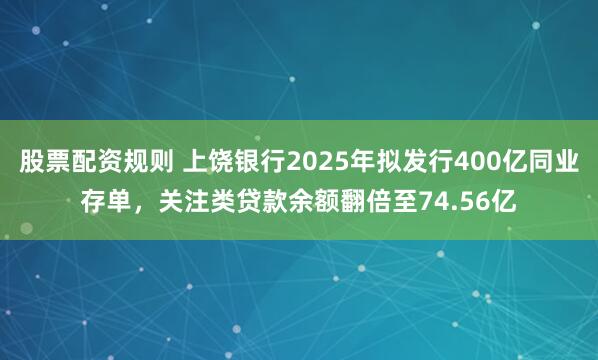 股票配资规则 上饶银行2025年拟发行400亿同业存单，关注类贷款余额翻倍至74.56亿