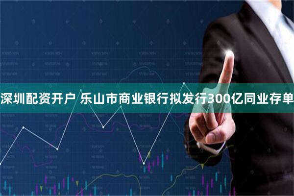 深圳配资开户 乐山市商业银行拟发行300亿同业存单