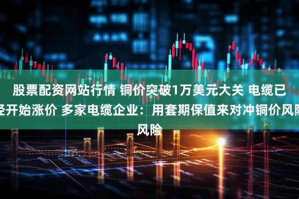 股票配资网站行情 铜价突破1万美元大关 电缆已经开始涨价 多家电缆企业：用套期保值来对冲铜价风险