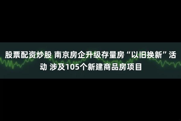 股票配资炒股 南京房企升级存量房“以旧换新”活动 涉及105个新建商品房项目