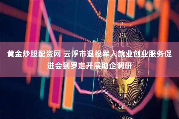 黄金炒股配资网 云浮市退役军人就业创业服务促进会到罗定开展助企调研