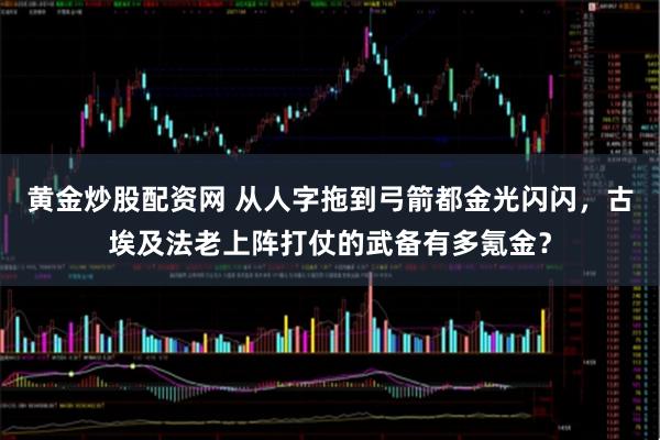黄金炒股配资网 从人字拖到弓箭都金光闪闪，古埃及法老上阵打仗的武备有多氪金？