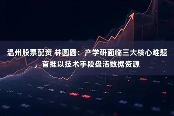 温州股票配资 林圆圆：产学研面临三大核心难题，首推以技术手段盘活数据资源